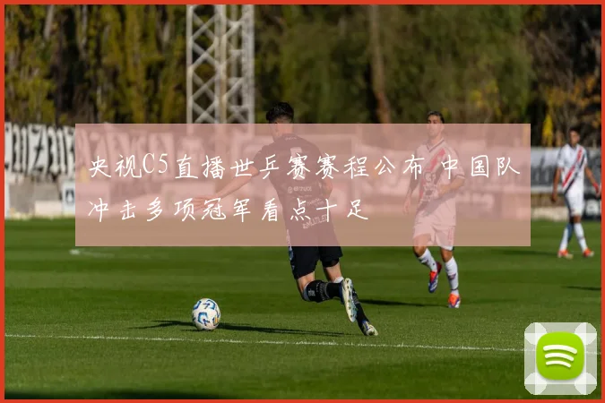 央视C5直播世乒赛赛程公布 中国队冲击多项冠军看点十足
