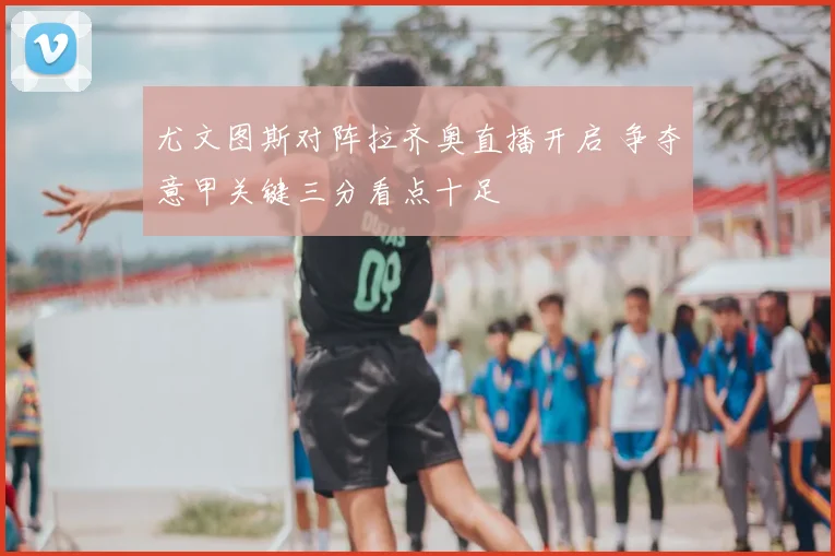 尤文图斯对阵拉齐奥直播开启 争夺意甲关键三分看点十足