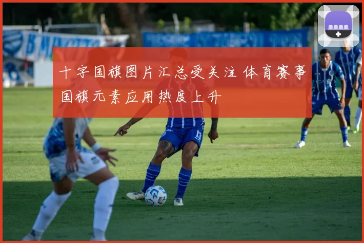 十字国旗图片汇总受关注 体育赛事国旗元素应用热度上升