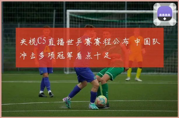央视C5直播世乒赛赛程公布 中国队冲击多项冠军看点十足