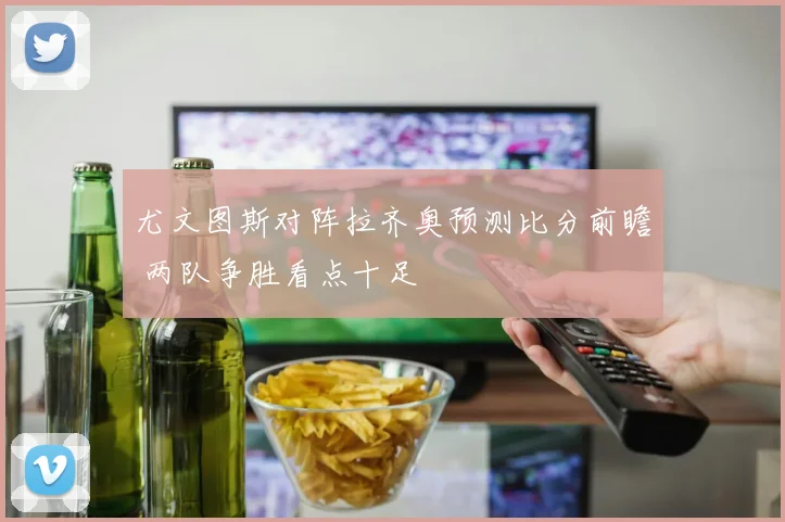 尤文图斯对阵拉齐奥预测比分前瞻 两队争胜看点十足