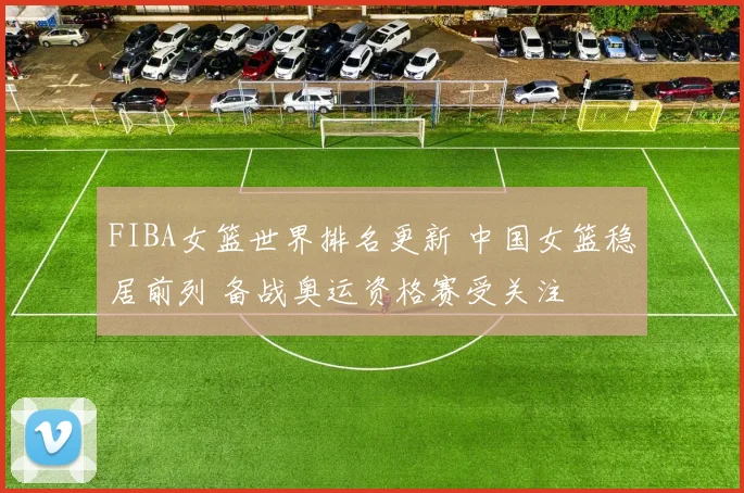 FIBA女篮世界排名更新 中国女篮稳居前列 备战奥运资格赛受关注