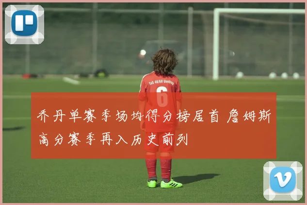 乔丹单赛季场均得分榜居首 詹姆斯高分赛季再入历史前列
