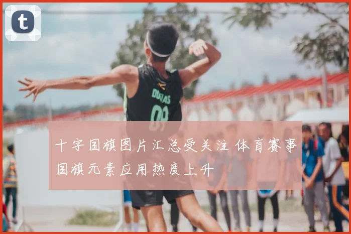 十字国旗图片汇总受关注 体育赛事国旗元素应用热度上升